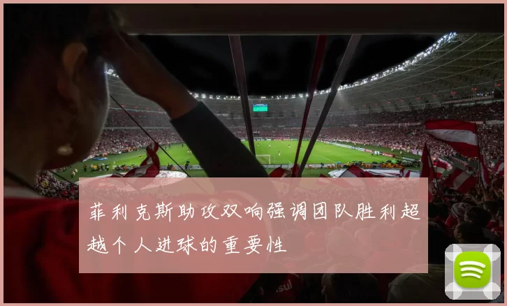 菲利克斯助攻双响强调团队胜利超越个人进球的重要性