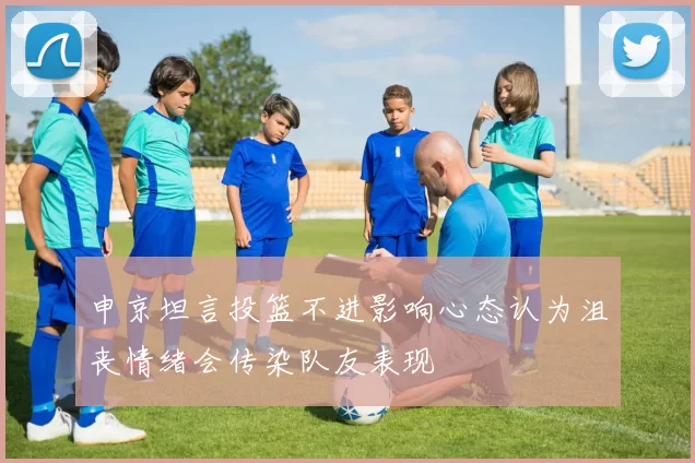 申京坦言投篮不进影响心态认为沮丧情绪会传染队友表现