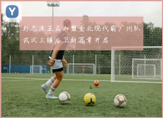 朴志洙正式加盟全北现代前广州队武汉三镇后卫新篇章开启