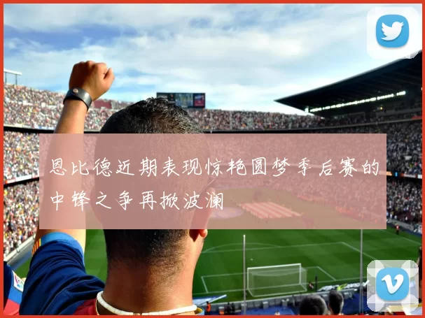 恩比德近期表现惊艳圆梦季后赛的中锋之争再掀波澜