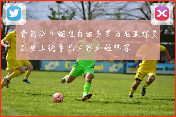 青岛海牛瞄准自由身罗马尼亚球员亚历山德鲁巴卢察加强阵容