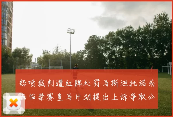 怒喷裁判遭红牌处罚马斯坦托诺或面临禁赛皇马计划提出上诉争取公正处理