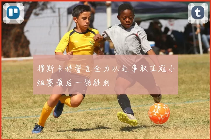 穆斯卡特誓言全力以赴争取亚冠小组赛最后一场胜利