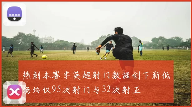 热刺本赛季英超射门数据创下新低场均仅95次射门与32次射正
