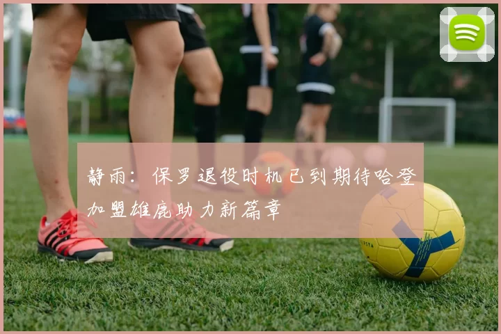 静雨：保罗退役时机已到期待哈登加盟雄鹿助力新篇章