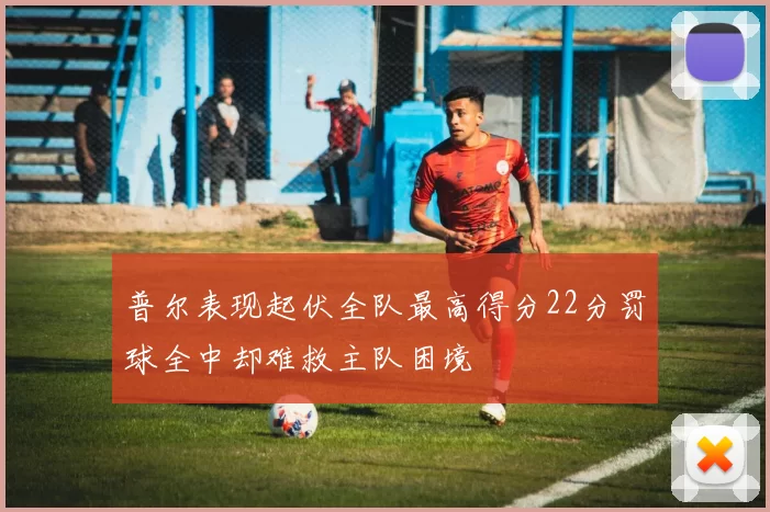 普尔表现起伏全队最高得分22分罚球全中却难救主队困境
